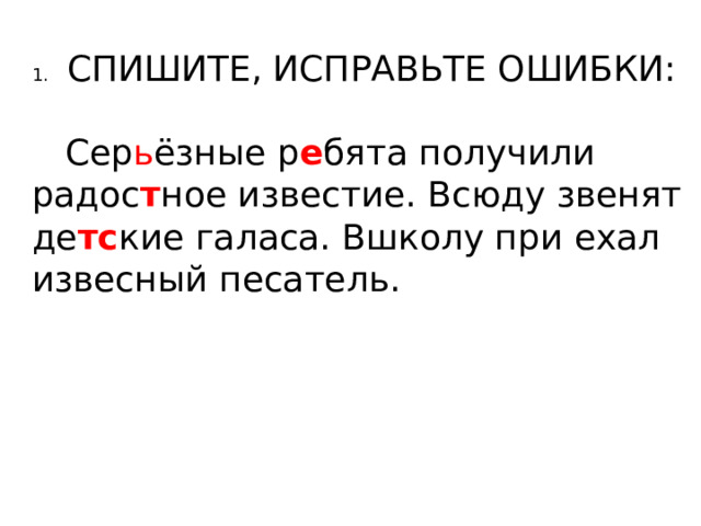 1.  СПИШИТЕ, ИСПРАВЬТЕ ОШИБКИ:  Сер ь ёзные р е бята получили радос т ное известие. Всюду звенят де тс кие галаса. Вшколу при ехал извесный песатель. 