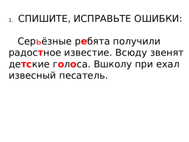 1.  СПИШИТЕ, ИСПРАВЬТЕ ОШИБКИ:  Сер ь ёзные р е бята получили радос т ное известие. Всюду звенят де тс кие г о л о са. Вшколу при ехал извесный песатель. 