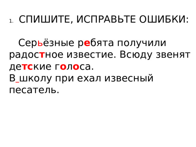 1.  СПИШИТЕ, ИСПРАВЬТЕ ОШИБКИ:  Сер ь ёзные р е бята получили радос т ное известие. Всюду звенят де тс кие г о л о са. В  школу при ехал извесный песатель. 