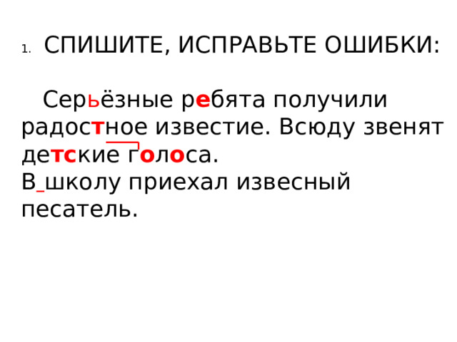 1.  СПИШИТЕ, ИСПРАВЬТЕ ОШИБКИ:  Сер ь ёзные р е бята получили радос т ное известие. Всюду звенят де тс кие г о л о са. В  школу приехал извесный песатель. 