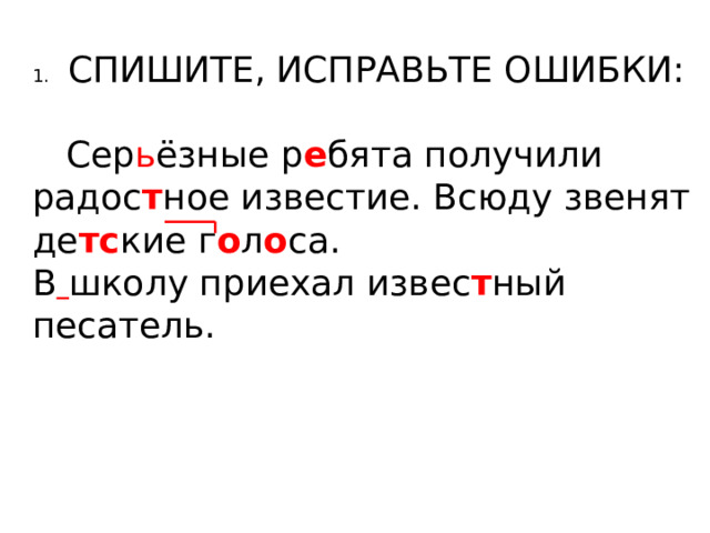 1.  СПИШИТЕ, ИСПРАВЬТЕ ОШИБКИ:  Сер ь ёзные р е бята получили радос т ное известие. Всюду звенят де тс кие г о л о са. В  школу приехал извес т ный песатель. 