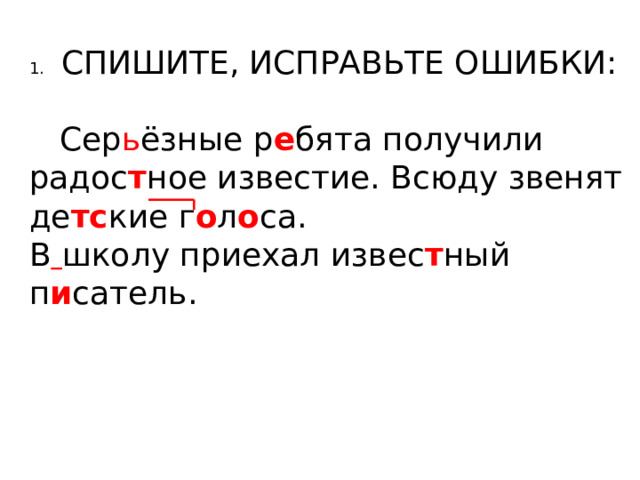 1.  СПИШИТЕ, ИСПРАВЬТЕ ОШИБКИ:  Сер ь ёзные р е бята получили радос т ное известие. Всюду звенят де тс кие г о л о са. В  школу приехал извес т ный п и сатель. 