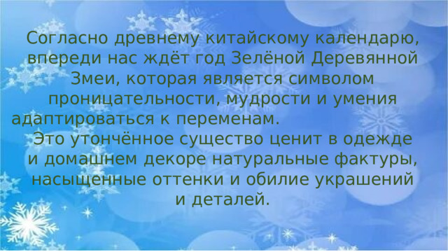 Согласно древнему китайскому календарю, впереди нас ждёт год Зелёной Деревянной Змеи, которая является символом проницательности, мудрости и умения адаптироваться к переменам. Это утончённое существо ценит в одежде и домашнем декоре натуральные фактуры, насыщенные оттенки и обилие украшений и деталей. 