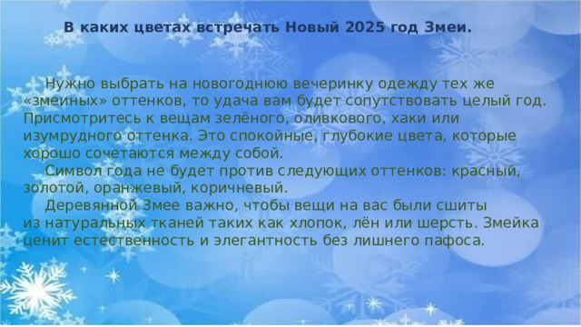 В каких цветах встречать Новый 2025 год Змеи.  Нужно выбрать на новогоднюю вечеринку одежду тех же «змеиных» оттенков, то удача вам будет сопутствовать целый год. Присмотритесь к вещам зелёного, оливкового, хаки или изумрудного оттенка. Это спокойные, глубокие цвета, которые хорошо сочетаются между собой.  Символ года не будет против следующих оттенков: красный, золотой, оранжевый, коричневый.  Деревянной Змее важно, чтобы вещи на вас были сшиты из натуральных тканей таких как хлопок, лён или шерсть. Змейка ценит естественность и элегантность без лишнего пафоса. 