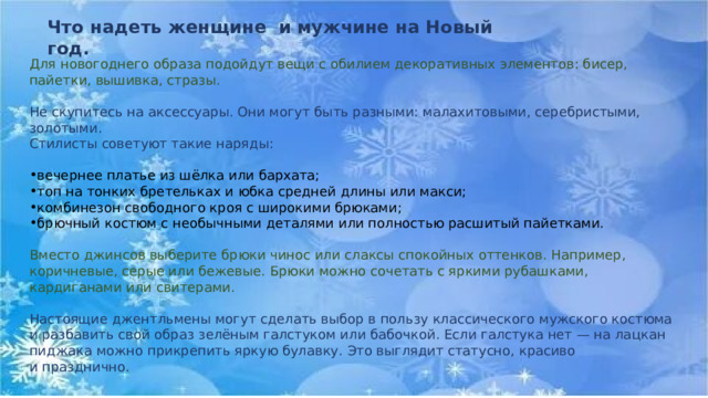 Что надеть женщине и мужчине на Новый год. Для новогоднего образа подойдут вещи с обилием декоративных элементов: бисер, пайетки, вышивка, стразы. Не скупитесь на аксессуары. Они могут быть разными: малахитовыми, серебристыми, золотыми. Стилисты советуют такие наряды: вечернее платье из шёлка или бархата; топ на тонких бретельках и юбка средней длины или макси; комбинезон свободного кроя с широкими брюками; брючный костюм с необычными деталями или полностью расшитый пайетками. Вместо джинсов выберите брюки чинос или слаксы спокойных оттенков. Например, коричневые, серые или бежевые. Брюки можно сочетать с яркими рубашками, кардиганами или свитерами. Настоящие джентльмены могут сделать выбор в пользу классического мужского костюма и разбавить свой образ зелёным галстуком или бабочкой. Если галстука нет — на лацкан пиджака можно прикрепить яркую булавку. Это выглядит статусно, красиво и празднично. 