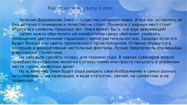 Как привлечь удачу в дом.  Зеленая Деревянная Змея — существо неприхотливое. И все же, оставлять ее без должного внимания и почестей не стоит. Поначалу с видных мест стоит убрать все символы прошлых лет. Змея может быть той еще ревнивицей!   Затем нужно обеспечить ей комфортную среду обитания: украсить помещения цветочными горшками с яркой растительностью. Здорово если это будет бонсай или цветы тропического происхождения. Отлично впишутся в интерьер и декоративные настольные фонтаны. Лучше предпочесть эти вещицы в восточной стилистике.   Не забудьте сделать «клад» для героини года. В лавках сувениров можно приобрести китайские монетки с отверстиями или просто насыпать в укромном месте горсть железных денег.   Ну и, конечно, Змея будет рада увидеть свое изображение в самых разных исполнениях — на календаре, в виде статуэток, свечей, на салфетках и на подвесках.  