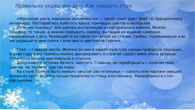 Правильно украшаем дом. Как накрыть стол.  « Максимум уюта, максимум интимности »  — такой совет дает Змея по праздничному интерьеру. Постарайтесь избегать ярких, кричащих цветов в интерьере.   Отлично подойдут для декора инсталляции из натуральных камней. Можно приобрести такую, а можно соорудить самому, вытащив из ящиков камешки, привезенные с юга. Размещайте их самостоятельно на столах, тумбах, подоконниках или же украшайте ими полки с книгами и цветочные горшки.   Стол — главное место. Именно за ним в нашей культуре концентрируется праздник. В этом году зону трапезы можно декорировать в строгой серой гамме или в зеленой. Получится весьма оригинально и стильно.   Допускаются оттенки белого, желтого. Главное, не переборщить с количеством цветов. Не теряйте чувства меры.   На столе должно быть немало закусок растительных — салаты или нарезки овощей, блюда из круп. Из мяса лучше предпочесть птицу или свинину. Разнообразьте стол коктейлями.  