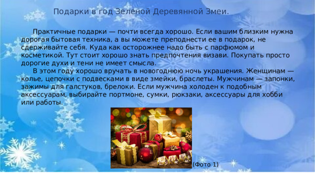 Подарки в год Зеленой Деревянной Змеи.  Практичные подарки — почти всегда хорошо. Если вашим близким нужна дорогая бытовая техника, а вы можете преподнести ее в подарок, не сдерживайте себя. Куда как осторожнее надо быть с парфюмом и косметикой. Тут стоит хорошо знать предпочтения визави. Покупать просто дорогие духи и тени не имеет смысла.   В этом году хорошо вручать в новогоднюю ночь украшения. Женщинам — колье, цепочки с подвесками в виде змейки, браслеты. Мужчинам — запонки, зажимы для галстуков, брелоки. Если мужчина холоден к подобным аксессуарам, выбирайте портмоне, сумки, рюкзаки, аксессуары для хобби или работы.   (Фото 1) 