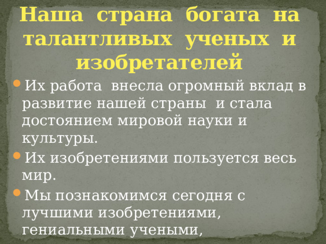 Наша страна богата на талантливых ученых и изобретателей Их работа внесла огромный вклад в развитие нашей страны и стала достоянием мировой науки и культуры. Их изобретениями пользуется весь мир. Мы познакомимся сегодня с лучшими изобретениями, гениальными учеными, инженерами, первооткрывателями из России, которые заслужили мирового признания. 