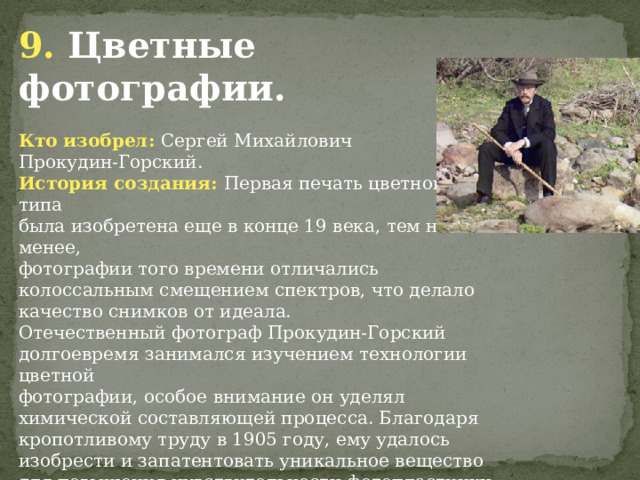 9. Цветные фотографии. Кто изобрел: Сергей Михайлович Прокудин-Горский. История создания: Первая печать цветного типа была изобретена еще в конце 19 века, тем не менее, фотографии того времени отличались колоссальным смещением спектров, что делало качество снимков от идеала. Отечественный фотограф Прокудин-Горский  долгоевремя занимался изучением технологии цветной фотографии, особое внимание он уделял химической составляющей процесса. Благодаря кропотливому труду в 1905 году, ему удалось изобрести и запатентовать уникальное вещество для повышения чувствительности фотопластинки. Данный химический реагент позволил существенно повысить качество цветных снимков и стимулировал развитие цветной фотографии во всем мире. 