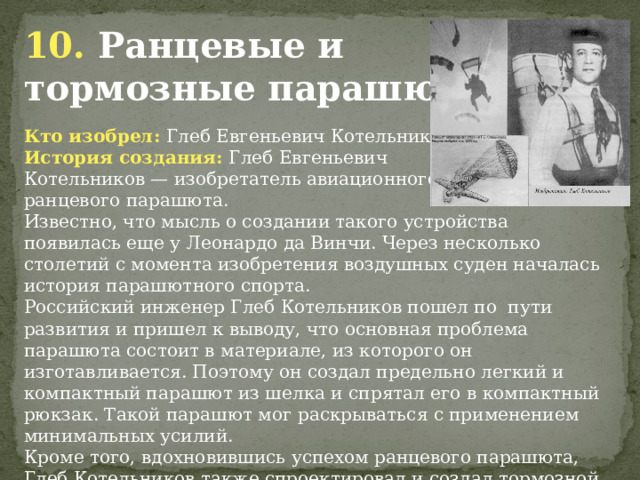 10. Ранцевые и тормозные парашюты. Кто изобрел: Глеб Евгеньевич Котельников История создания: Глеб Евгеньевич Котельников — изобретатель авиационного ранцевого парашюта. Известно, что мысль о создании такого устройства появилась еще у Леонардо да Винчи. Через несколько столетий с момента изобретения воздушных суден началась история парашютного спорта. Российский инженер Глеб Котельников пошел по пути развития и пришел к выводу, что основная проблема парашюта состоит в материале, из которого он изготавливается. Поэтому он создал предельно легкий и компактный парашют из шелка и спрятал его в компактный рюкзак. Такой парашют мог раскрываться с применением минимальных усилий. Кроме того, вдохновившись успехом ранцевого парашюта, Глеб Котельников также спроектировал и создал тормозной парашют для самолетов.            
