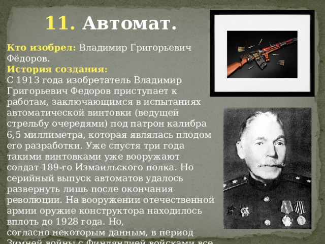 11. Автомат. Кто изобрел: Владимир Григорьевич Фёдоров. История создания: С 1913 года изобретатель Владимир Григорьевич Федоров приступает к работам, заключающимся в испытаниях автоматической винтовки (ведущей стрельбу очередями) под патрон калибра 6,5 миллиметра, которая являлась плодом его разработки. Уже спустя три года такими винтовками уже вооружают солдат 189-го Измаильского полка. Но серийный выпуск автоматов удалось развернуть лишь после окончания революции. На вооружении отечественной армии оружие конструктора находилось вплоть до 1928 года. Но, согласно некоторым данным, в период Зимней войны с Финляндией войсками все же использовались некоторые экземпляры автомата Федорова.             