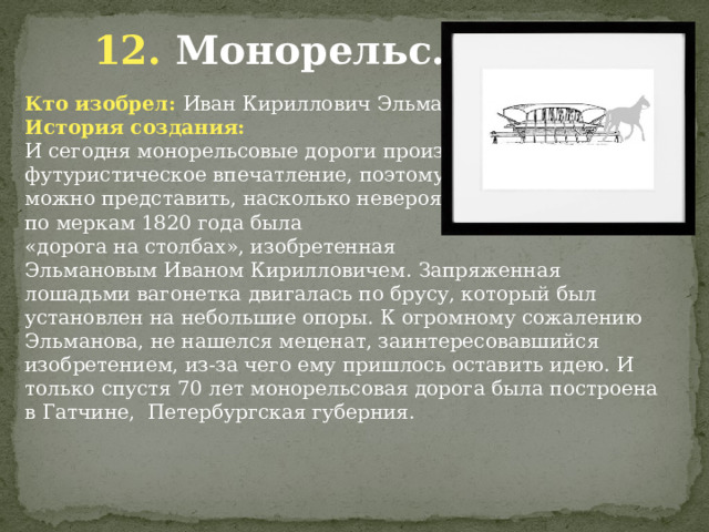  12. Монорельс. Кто изобрел: Иван Кириллович Эльманов История создания: И сегодня монорельсовые дороги производят футуристическое впечатление, поэтому можно представить, насколько невероятной по меркам 1820 года была «дорога на столбах», изобретенная Эльмановым Иваном Кирилловичем. Запряженная лошадьми вагонетка двигалась по брусу, который был установлен на небольшие опоры. К огромному сожалению Эльманова, не нашелся меценат, заинтересовавшийся изобретением, из-за чего ему пришлось оставить идею. И только спустя 70 лет монорельсовая дорога была построена в Гатчине,  Петербургская губерния.          