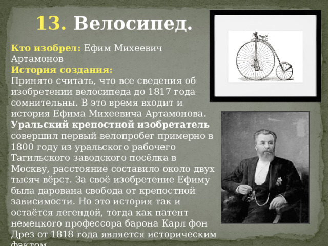 13. Велосипед. Кто изобрел: Ефим Михеевич Артамонов История создания: Принято считать, что все сведения об изобретении велосипеда до 1817 года сомнительны. В это время входит и история Ефима Михеевича Артамонова. Уральский крепостной изобретатель совершил первый велопробег примерно в 1800 году из уральского рабочего Тагильского заводского посёлка в Москву, расстояние составило около двух тысяч вёрст. За своё изобретение Ефиму была дарована свобода от крепостной зависимости. Но это история так и остаётся легендой, тогда как патент немецкого профессора барона Карл фон Дрез от 1818 года является историческим фактом.           