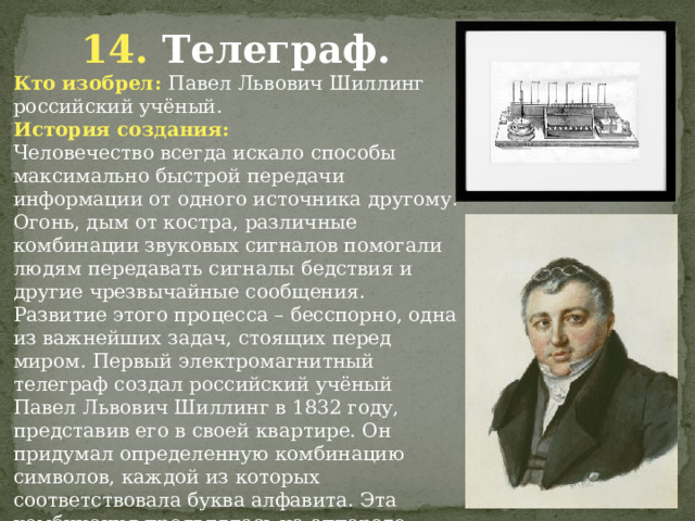 14. Телеграф. Кто изобрел: Павел Львович Шиллинг российский учёный. История создания: Человечество всегда искало способы максимально быстрой передачи информации от одного источника другому. Огонь, дым от костра, различные комбинации звуковых сигналов помогали людям передавать сигналы бедствия и другие чрезвычайные сообщения. Развитие этого процесса – бесспорно, одна из важнейших задач, стоящих перед миром. Первый электромагнитный телеграф создал российский учёный Павел Львович Шиллинг в 1832 году, представив его в своей квартире. Он придумал определенную комбинацию символов, каждой из которых соответствовала буква алфавита. Эта комбинация проявлялась на аппарате черными или белыми кружками.               