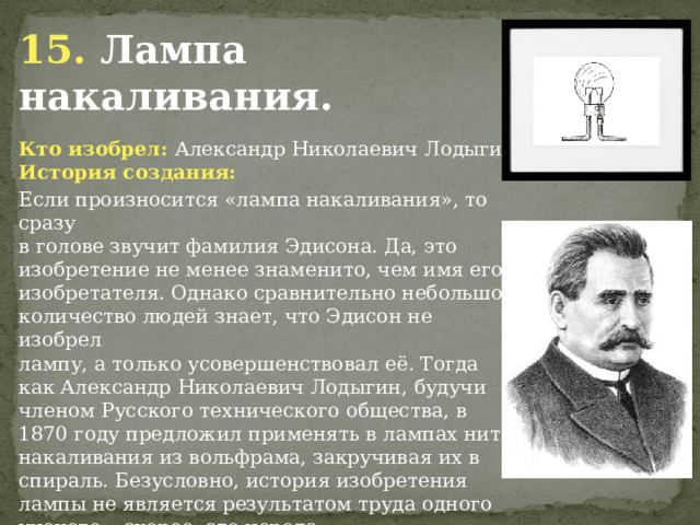 15. Лампа накаливания. Кто изобрел: Александр Николаевич Лодыгин История создания: Если произносится «лампа накаливания», то сразу в голове звучит фамилия Эдисона. Да, это изобретение не менее знаменито, чем имя его изобретателя. Однако сравнительно небольшое количество людей знает, что Эдисон не изобрел лампу, а только усовершенствовал её. Тогда как Александр Николаевич Лодыгин, будучи членом Русского технического общества, в 1870 году предложил применять в лампах нити накаливания из вольфрама, закручивая их в спираль. Безусловно, история изобретения лампы не является результатом труда одного ученого – скорее, это череда последовательных открытий, которые витали в воздухе и были необходимы миру, но именно вклад Александра Лодыгина стал особенно великим. 