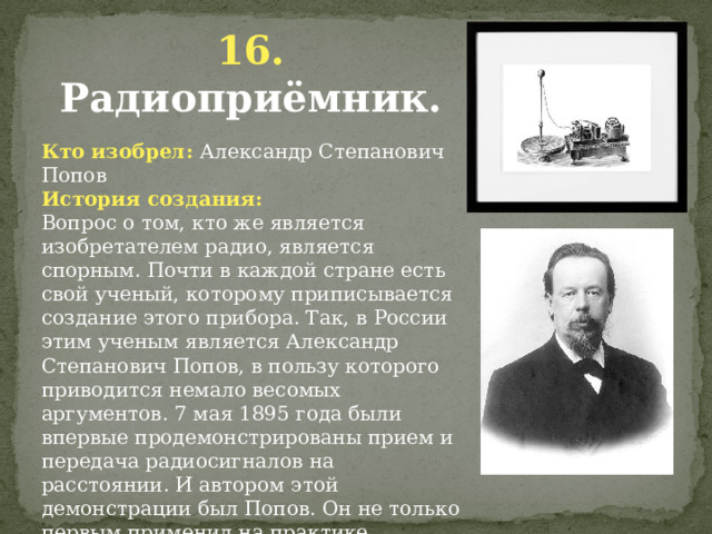 16. Радиоприёмник. Кто изобрел: Александр Степанович Попов История создания: Вопрос о том, кто же является изобретателем радио, является спорным. Почти в каждой стране есть свой ученый, которому приписывается создание этого прибора. Так, в России этим ученым является Александр Степанович Попов, в пользу которого приводится немало весомых аргументов. 7 мая 1895 года были впервые продемонстрированы прием и передача радиосигналов на расстоянии. И автором этой демонстрации был Попов. Он не только первым применил на практике приемник, но и первым послал радиограмму. И то и другое событие произошло до патента Маркони, который считается изобретателем радио.            