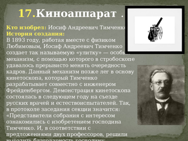 17. Киноаппарат  . Кто изобрел: Иосиф Андреевич Тимченко История создания: В 1893 году, работая вместе с физиком Любимовым, Иосиф Андреевич Тимченко создает так называемую «улитку» — особый механизм, с помощью которого в стробоскопе удавалось прерывисто менять очередность кадров. Данный механизм позже лег в основу кинетоскопа, который Тимченко разрабатывает совместно с инженером Фрейденбергом. Демонстрация кинетоскопа состоялась в следующем году на съезде русских врачей и естествоиспытателей. Так, в протоколе заседания секции значится: «Представители собрания с интересом ознакомились с изобретением господина Тимченко. И, в соответствии с предложениями двух профессоров, решили выразить благодарность господину Тимченко».                 