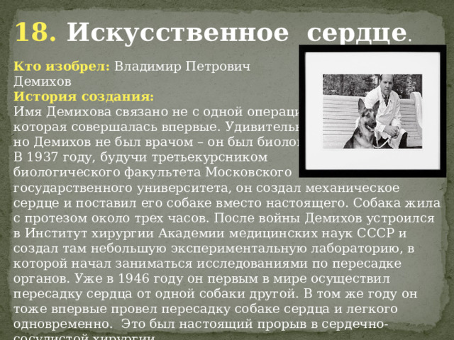 18. Искусственное сердце . Кто изобрел: Владимир Петрович Демихов История создания: Имя Демихова связано не с одной операцией, которая совершалась впервые. Удивительно, но Демихов не был врачом – он был биологом. В 1937 году, будучи третьекурсником биологического факультета Московского государственного университета, он создал механическое сердце и поставил его собаке вместо настоящего. Собака жила с протезом около трех часов. После войны Демихов устроился в Институт хирургии Академии медицинских наук СССР и создал там небольшую экспериментальную лабораторию, в которой начал заниматься исследованиями по пересадке органов. Уже в 1946 году он первым в мире осуществил пересадку сердца от одной собаки другой. В том же году он тоже впервые провел пересадку собаке сердца и легкого одновременно. Это был настоящий прорыв в сердечно-сосудистой хирургии.            