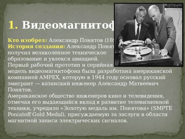 1. Видеомагнитофон Кто изобрел: Александр Понятов (1892 - 1980) История создания: Александр Понятов получил великолепное техническое образование и увлекся авиацией. Первый рабочий прототип и серийная модель видеомагнитофона была разработана американской компанией AMPEX, которую в 1944 году основал русский эмигрант — казанский инженер Александр Матвеевич Понятов. Американское общество инженеров кино и телевидения, отмечая его выдающийся вклад в развитие телевизионной техники, учредило «Золотую медаль им. Понятова» (SMPTE Poniatoff Gold Medal), присуждаемую за заслуги в области магнитной записи электрических сигналов. 