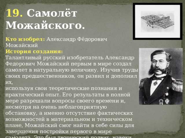 19. Самолёт Можайского. Кто изобрел: Александр Фёдорович Можайский История создания: Талантливый русский изобретатель Александр Федорович Можайский первым в мире создал самолет в натуральную величину. Изучив труды своих предшественников, он развил и дополнил их, используя свои теоретические познания и практический опыт. Его результаты в полной мере разрешали вопросы своего времени и, несмотря на очень неблагоприятную обстановку, а именно отсутствие фактических возможностей в материальном и техническом плане, Можайский смог найти в себе силы для завершения постройки первого в мире самолета. Это был творческий подвиг, навеки прославивший нашу Родину. Но сохранившиеся документальные материалы, к сожалению, не позволяют в необходимых подробностях дать описание самолета А. Ф. Можайского и его испытаний.                