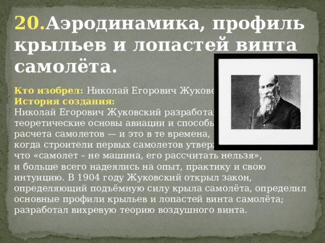 20. Аэродинамика, профиль крыльев и лопастей винта самолёта. Кто изобрел: Николай Егорович Жуковский История создания: Николай Егорович Жуковский разработал теоретические основы авиации и способы расчета самолетов — и это в те времена, когда строители первых самолетов утверждали, что «самолет – не машина, его рассчитать нельзя», и больше всего надеялись на опыт, практику и свою интуицию. В 1904 году Жуковский открыл закон, определяющий подъёмную силу крыла самолёта, определил основные профили крыльев и лопастей винта самолёта; разработал вихревую теорию воздушного винта.              