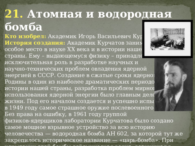 21. Атомная и водородная бомба Кто изобрел: Академик Игорь Васильевич Курчатов История создания: Академик Курчатов занимает особое место в науке ХХ века и в истории нашей страны. Ему – выдающемуся физику – принадлежит исключительная роль в разработке научных и научно-технических проблем овладения ядерной энергией в СССР. Создание в cжатые сроки ядерного щита Родины в один из наиболее драматических периодов истории нашей страны, разработка проблем мирного использования ядерной энергии было главным делом его жизни. Под его началом создается и успешно испытывается в 1949 году самое страшное оружие послевоенного времени. Без права на ошибку, в 1961 году группой физиков-ядерщиков лаборатории Курчатова было создано  самое мощное взрывное устройство за всю историю человечества — водородная бомба АН 602, за которой тут же закрепилось историческое название — «царь-бомба». При испытании этой бомбы сейсмическая волна, возникшая в результате взрыва, три раза обогнула земной шар.                 