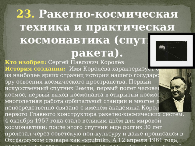 23. Ракетно-космическая техника и практическая космонавтика (спутник, ракета). Кто изобрел: Сергей Павлович Королёв История создания: Имя Королёва характеризует одну из наиболее ярких страниц истории нашего государства – эру освоения космического пространства. Первый искусственный спутник Земли, первый полет человека в  космос, первый выход космонавта в открытый космос, многолетняя работа орбитальной станции и многое другое непосредственно связано с именем академика Королёва – первого Главного конструктора ракетно-космических систем.  4 октября 1957 года стало великим днём для мировой космонавтики: после этого спутник еще долгих 30 лет пролетал через советскую поп-культуру и даже прописался в Оксфордском словаре как «sputnik». А 12 апреля 1961 года, достаточно сказать «человек в космосе», ведь почти каждый наш соотечественник знает, о чем идет речь.               