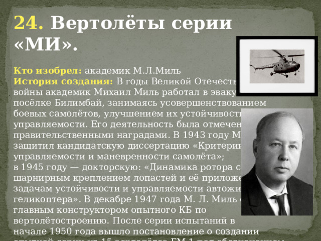 24. Вертолёты серии «МИ». Кто изобрел: академик М.Л.Миль История создания: В годы Великой Отечественной войны академик Михаил Миль работал в эвакуации в посёлке Билимбай, занимаясь усовершенствованием боевых самолётов, улучшением их устойчивости и управляемости. Его деятельность была отмечена пятью правительственными наградами. В 1943 году Миль защитил кандидатскую диссертацию «Критерии управляемости и маневренности самолёта»; в 1945 году — докторскую: «Динамика ротора с шарнирным креплением лопастей и её приложение к задачам устойчивости и управляемости автожира и геликоптера». В декабре 1947 года М. Л. Миль стал главным конструктором опытного КБ по вертолётостроению. После серии испытаний в начале 1950 года вышло постановление о создании опытной серии из 15 вертолётов ГМ-1 под обозначением Ми-1.                  