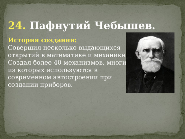  24. Пафнутий Чебышев. История создания: Совершил несколько выдающихся открытий в математике и механике. Создал более 40 механизмов, многие из которых используются в современном автостроении при создании приборов.              