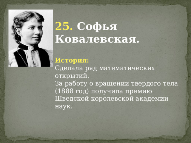 25. Софья Ковалевская. История: Сделала ряд математических открытий. За работу о вращении твердого тела (1888 год) получила премию Шведской королевской академии наук.              