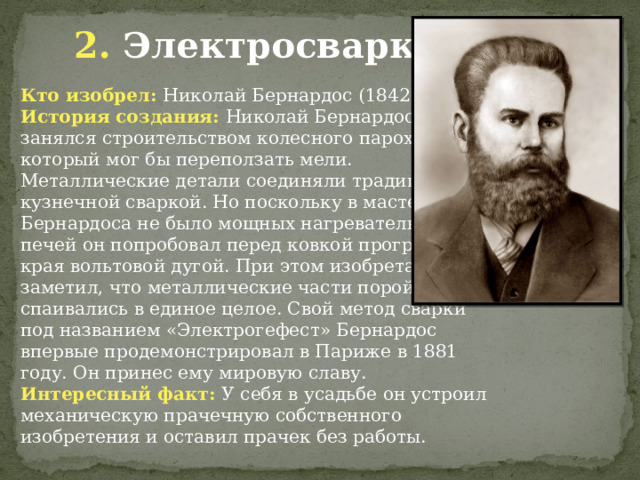 2. Электросварка Кто изобрел: Николай Бернардос (1842 - 1905) История создания: Николай Бернардос занялся строительством колесного парохода, который мог бы переползать мели. Металлические детали соединяли традиционной кузнечной сваркой. Но поскольку в мастерской Бернардоса не было мощных нагревательных печей он попробовал перед ковкой прогревать края вольтовой дугой. При этом изобретатель заметил, что металлические части порой спаивались в единое целое. Свой метод сварки под названием «Электрогефест» Бернардос впервые продемонстрировал в Париже в 1881 году. Он принес ему мировую славу. Интересный факт: У себя в усадьбе он устроил механическую прачечную собственного изобретения и оставил прачек без работы. 
