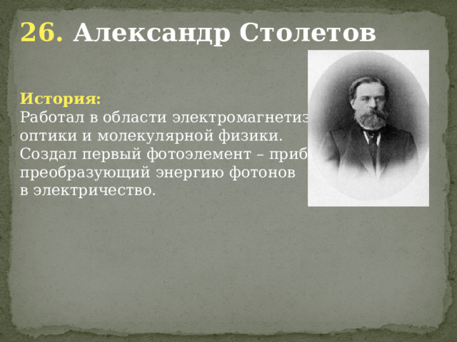 26. Александр Столетов  История: Работал в области электромагнетизма, оптики и молекулярной физики. Создал первый фотоэлемент – прибор, преобразующий энергию фотонов в электричество.            