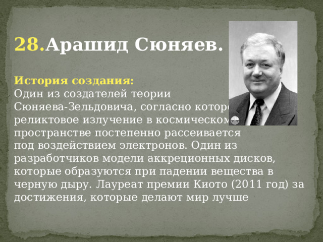  28. Арашид Сюняев. История создания: Один из создателей теории Сюняева-Зельдовича, согласно которому реликтовое излучение в космическом пространстве постепенно рассеивается под воздействием электронов. Один из разработчиков модели аккреционных дисков, которые образуются при падении вещества в черную дыру. Лауреат премии Киото (2011 год) за достижения, которые делают мир лучше             