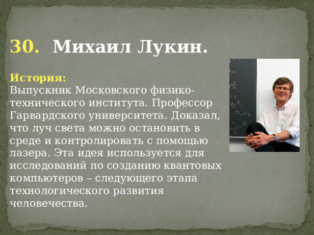  30. Михаил Лукин. История: Выпускник Московского физико-технического института. Профессор Гарвардского университета. Доказал, что луч света можно остановить в среде и контролировать с помощью лазера. Эта идея используется для исследований по созданию квантовых компьютеров – следующего этапа технологического развития человечества.    
