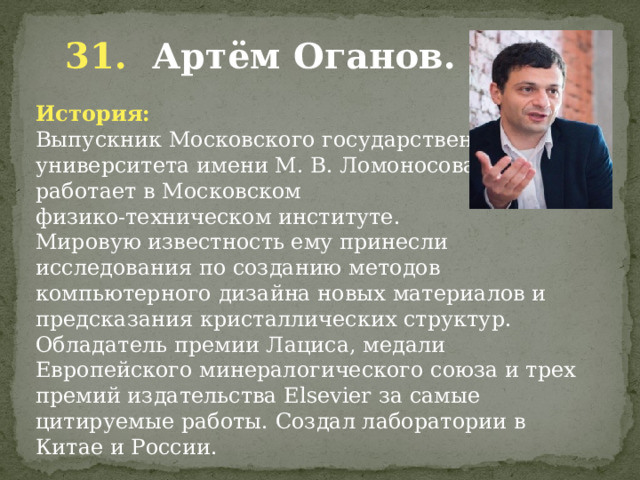  31. Артём Оганов. История: Выпускник Московского государственного университета имени М. В. Ломоносова, работает в Московском физико-техническом институте. Мировую известность ему принесли исследования по созданию методов компьютерного дизайна новых материалов и предсказания кристаллических структур. Обладатель премии Лациса, медали Европейского минералогического союза и трех премий издательства Elsevier за самые цитируемые работы. Создал лаборатории в Китае и России. 