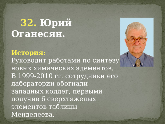  32. Юрий Оганесян. История: Руководит работами по синтезу новых химических элементов. В 1999-2010 гг. сотрудники его лаборатории обогнали западных коллег, первыми получив 6 сверхтяжелых элементов таблицы Менделеева.        