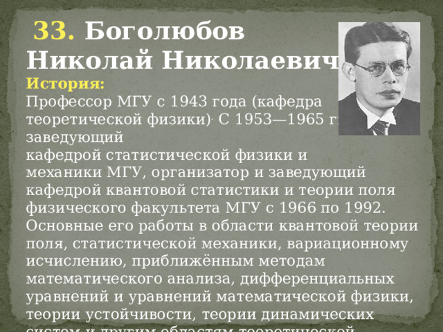  33. Боголюбов Николай Николаевич. История: Профессор МГУ с 1943 года (кафедра теоретической физики) . С 1953—1965 гг. — заведующий кафедрой статистической физики и механики МГУ, организатор и заведующий кафедрой квантовой статистики и теории поля физического факультета МГУ с 1966 по 1992. Основные его работы в области квантовой теории поля, статистической механики, вариационному исчислению, приближённым методам математического анализа, дифференциальных уравнений и уравнений математической физики, теории устойчивости, теории динамических систем и другим областям теоретической физики.      . 