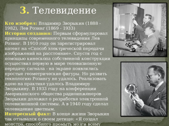 3. Телевидение Кто изобрел: Владимир Зворыкин (1888 - 1982), Лев Розинг (1869 - 1933) История создания: Первым сформулировал принципы современного телевидения Лев Розинг. В 1910 году он зарегистрировал патент на «Способ электрической передачи изображений на расстояние». Спустя год с помощью кинескопа собственной конструкции осуществил первую в мире телевизионную передачу сигнала - на экране появлялись простые геометрические фигуры. Но развить технологию Розингу не удалось. Реализовать идею на практике удалось Владимиру Зворыкину. В 1933 году на конференции Американского общества радиоинженеров Зворыкин доложил о разработке электронной телевизионной системы. А в 1940 году сделал телевидение цветным. Интересный факт: В конце жизни Зворыкин так отзывался о своем детище: «Я создал монстра, способного промыть мозги всему человечеству...» 
