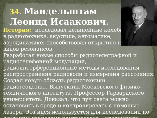 34. Мандельштам Леонид Исаакович . История: исследовал нелинейные колебания, в радиотехнике, акустике, автоматике, аэродинамике; способствовал открытию новых видов резонансов. Разработал новые способы радиотелеграфной и радиотелефонной модуляции, радиоинтерференционные методы исследования распространения радиоволн и измерения расстояния. Создал новую область радиотехники – радиогеодезию.  Выпускник Московского физико-технического института. Профессор Гарвардского университета. Доказал, что луч света можно остановить в среде и контролировать с помощью лазера. Эта идея используется для исследований по созданию квантовых компьютеров – следующего этапа технологического развития человечества. 