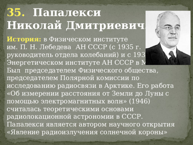 35. Папалекси Николай Дмитриевич . История: в Физическом институте им. П. Н. Лебедева АН СССР (с 1935 г. руководитель отдела колебаний) и с 1938 г. в Энергетическом институте АН СССР в Москве. Был председателем Физического общества, председателем Полярной комиссии по исследованию радиосвязи в Арктике. Его работа «Об измерении расстояния от Земли до Луны с помощью электромагнитных волн» (1946) считалась теоретическими основами радиолокационной астрономии в СССР. Папалекси является автором научного открытия «Явление радиоизлучения солнечной короны»              