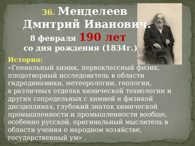  36. Менделеев  Дмитрий Иванович.  8 февраля 190 лет  со дня рождения (1834г.) История: «Гениальный химик, первоклассный физик, плодотворный исследователь в области гидродинамики, метеорологии, геологии, в различных отделах химической технологии и других сопредельных с химией и физикой дисциплинах, глубокий знаток химической промышленности и промышленности вообще, особенно русской, оригинальный мыслитель в области учения о народном хозяйстве, государственный ум» .               