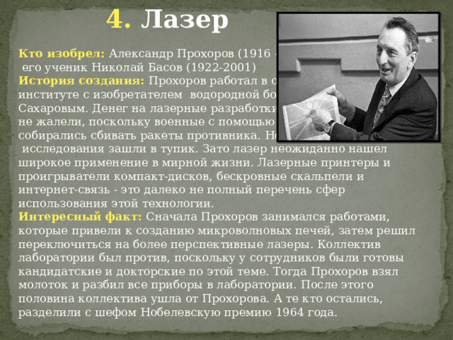  4. Лазер Кто изобрел: Александр Прохоров (1916 - 2002) и  его ученик Николай Басов (1922-2001) История создания: Прохоров работал в одном институте с изобретателем водородной бомбы Сахаровым. Денег на лазерные разработки там не жалели, поскольку военные с помощью лазера собирались сбивать ракеты противника. Но эти  исследования зашли в тупик. Зато лазер неожиданно нашел широкое применение в мирной жизни. Лазерные принтеры и проигрыватели компакт-дисков, бескровные скальпели и интернет-связь - это далеко не полный перечень сфер использования этой технологии. Интересный факт: Сначала Прохоров занимался работами, которые привели к созданию микроволновых печей, затем решил переключиться на более перспективные лазеры. Коллектив лаборатории был против, поскольку у сотрудников были готовы кандидатские и докторские по этой теме. Тогда Прохоров взял молоток и разбил все приборы в лаборатории. После этого половина коллектива ушла от Прохорова. А те кто остались, разделили с шефом Нобелевскую премию 1964 года. 