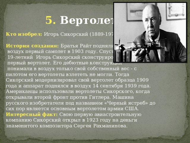 5. Вертолет Кто изобрел: Игорь Сикорский (1889-1972) История создания: Братья Райт подняли в  воздух первый самолет в 1903 году. Спустя 5 лет  19-летний Игорь Сикорский сконструировал  первый вертолет. Его дебютные конструкции  понимали в воздух только свой собственный вес - с пилотом его вертолеты взлететь не могли. Тогда Сикорский модернизировал свой вертолет образца 1909 года и аппарат поднялся в воздух 14 сентября 1939 года. Американцы использовали вертолеты Сикорского, когда открывали второй фронт против Гитлера. Машина русского изобретателя под названием «Черный ястреб» до сих пор является основным вертолетом армии США. Интересный факт: Свою первую авиастроительную компанию Сикорский открыл в 1923 году на деньги знаменитого композитора Сергея Рахманинова. 