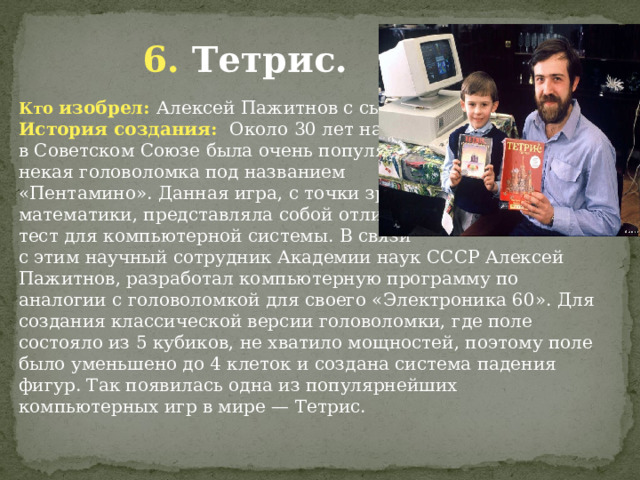  6. Тетрис. Кто изобрел: Алексей Пажитнов с сыном История создания: Около 30 лет назад в Советском Союзе была очень популярной некая головоломка под названием «Пентамино». Данная игра, с точки зрения математики, представляла собой отличный тест для компьютерной системы. В связи с этим научный сотрудник Академии наук СССР Алексей Пажитнов, разработал компьютерную программу по аналогии с головоломкой для своего «Электроника 60». Для создания классической версии головоломки, где поле состояло из 5 кубиков, не хватило мощностей, поэтому поле было уменьшено до 4 клеток и создана система падения фигур. Так появилась одна из популярнейших компьютерных игр в мире — Тетрис. 