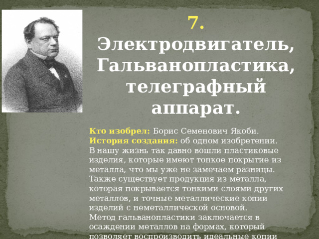 7. Электродвигатель, Гальванопластика, телеграфный аппарат. Кто изобрел: Борис Семенович Якоби. История создания: об одном изобретении. В нашу жизнь так давно вошли пластиковые изделия, которые имеют тонкое покрытие из металла, что мы уже не замечаем разницы. Также существует продукция из металла, которая покрывается тонкими слоями других металлов, и точные металлические копии изделий с неметаллической основой. Метод гальванопластики заключается в осаждении металлов на формах, который позволяет воспроизводить идеальные копии исходных предметов. Данный метод широко используется во множестве производственных сфер по всему миру и имеет огромную популярность благодаря своей простоте и высокой рентабельности. 