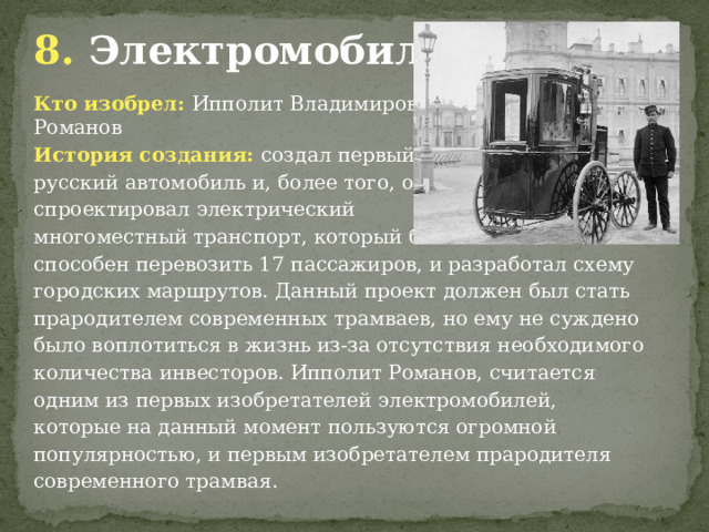 8. Электромобиль. Кто изобрел: Ипполит Владимирович Романов История создания: создал первый русский автомобиль и, более того, он спроектировал электрический многоместный транспорт, который был способен перевозить 17 пассажиров, и разработал схему городских маршрутов. Данный проект должен был стать прародителем современных трамваев, но ему не суждено было воплотиться в жизнь из-за отсутствия необходимого количества инвесторов. Ипполит Романов, считается одним из первых изобретателей электромобилей, которые на данный момент пользуются огромной популярностью, и первым изобретателем прародителя современного трамвая. 