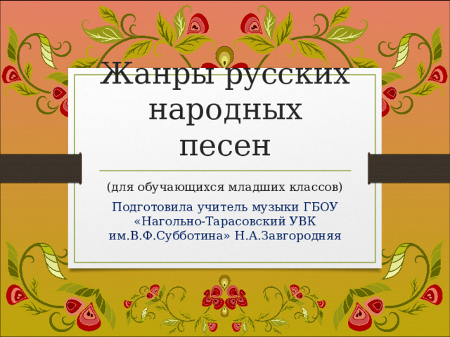 Жанры русских народных песен (для обучающихся младших классов) Подготовила учитель музыки ГБОУ «Нагольно-Тарасовский УВК им.В.Ф.Субботина» Н.А.Завгородняя 