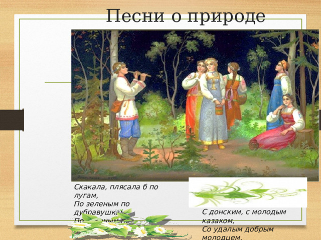 Песни о природе Скакала, плясала б по лугам,  По зеленым по дубравушкам,  По зеленым по дубравушкам. С донским, с молодым казаком,  Со удалым добрым молодцем,  Со удалым добрым молодцем. 