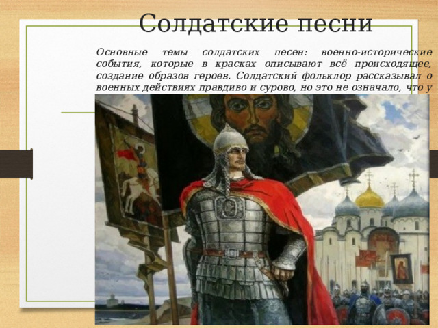 Солдатские песни Основные темы солдатских песен: военно-исторические события, которые в красках описывают всё происходящее, создание образов героев. Солдатский фольклор рассказывал о военных действиях правдиво и сурово, но это не означало, что у солдаты и казаки не придумывали юмористических песен. 